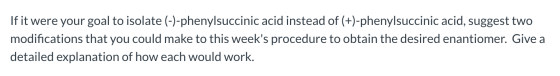 If it were your goal to isolate (-)-phenylsuccinic acid instead of (+)-phenylsuccinic acid, suggest two modifications that yo