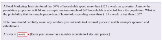 A Food Marketing Institute found that 34% of households spend more than $125 a week on groceries. Assume the population proportion is 0.34 and a simple random sample of 362 households is selected from the population. What is the probability that the sample proportion of households spending more than S125 a week is less than 0.35? Note: You should carefully round any z-values you calculate to 4 decimal places to match wamaps approach and calculations. Answer 05675(Enter your answer as a number accurate to 4 decimal places.)