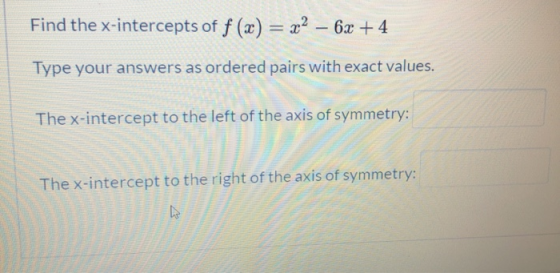 Find the x-intercepts of f (x) = x2 - 6x + 4 Type your answers as ordered pairs with exact values. The x-intercept to the lef