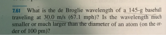 7.61 What is the de Broglie wavelength of a 145-g baseball traveling at 30.0 m/s (67.1 mph)? Is the wavelength much smaller o