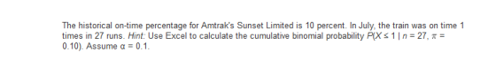 The historical on-time percentage for Amtraks Sunset Limited is 10 percent. In July, the train was on time 1 times in 27 runs. Hint: Use Excel to calculate the cumulative binomial probability PX s 1 I n = 27, π = 0.10). Assume α = 0.1.