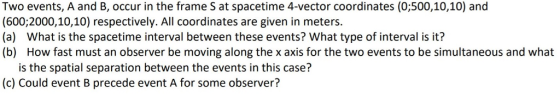 Two events, A and B, occur in the frame S at spacetime 4-vector coordinates (0;500,10,10) and (600;2000,10,10) respectively. All coordinates are given in meters. (a) What is the spacetime interval between these events? What type of interval is it? (b) How fast must an observer be moving along the x axis for the two events to be simultaneous and what is the spatial separation between the events in this case? (c) Could event B precede event A for some observer?