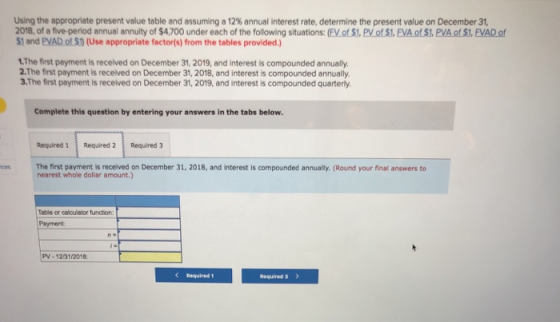 Using the appropriate present value table and assuming a 12% annual interest rate, determine the present value on December 31, 2018, of a five-period annual annuity of $4,700 under each of the following situations: (FV of $1. PV of S1, FVA of S1, PVA of $1, FVAD of $1 and PVAD of S0 (Use appropriate factor(s) from the tables provided.) 1.The first payment is received on December 31, 2019, and interest is compounded annually. 2.The first payment is recelved on December 31, 2018, and interest is compounded annually 3.The first payment is received on December 31, 2019, and interest is compounded quarterly. Complete this question by entering your answers in the tabs below Required 1Required 2 Required 3 The first payment is received on December 31, 2018, and interest is compounded annually. (Round your final answers to nearest whole dollar amount.) Table or calculator function Payment PV-12/31/2018 Required 1 Required 3