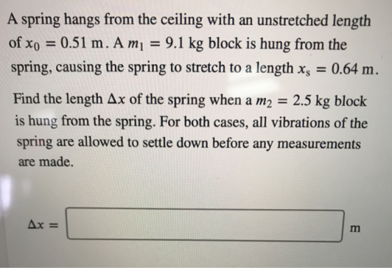 A spring hangs from the ceiling with an unstretched length of x,-0.51 m. A mi 9.1 kg block is hung from the spring, causing the spring to stretch to a length x,-0.64 m. Find the length Δx of the spring when a m2 2.5 kg block is hung from the spring. For both cases, all vibrations of the spring are allowed to settle down before any measurements are made.