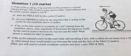 Question 1 (10 marks) A 75 kg cyclist is riding a 9 kg road bike on flat ground at a constant Velocity of 8 m/s. The cyclist