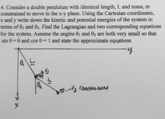 4. Consider a double pendulum with identical length, L and mass, m constrained to move in the x-y plane. Using the Cartesian coordinates, x and y write down the kinetic and potential energies of the system in terms of, and θ2. Find the Lagrangian and two corresponding equations for the system. Assume the angles 0, and 02 are both very small so that sin θ θ and cos θ 1 and state the approximate equations