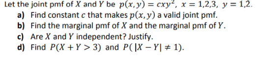Let the joint pmf of X and Y be p(x, у) схуг, x-1,2,3, y-12. a) Find constant c that makes p(x, y) a valid joint pmf. c) Are X and Y independent? Justify d) Find P(X+Y> 3) and PCIX-YI # 1)