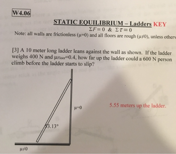 W4.06 STATIC EQUILIBRIUM-Ladders KEY Note: all walls are frictionless (μ-0) and all floors are rough (μ#0), unless other [31 A 10 meter long ladder leans against the wall as shown. If the ladder weighs 400 N and μFloor-04. how far up the ladder could a 600 N person climb before the ladder starts to slip? 5.55 meters up the ladder. 3.13°