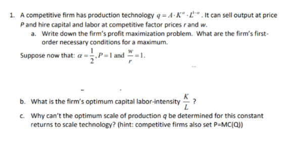 1. A competitive firm has production technology q A K La. lt can sell output at price P and hire capital and labor at competitive factor prices r and w. Write down the firms profit maximization problem. What are the firms first- order necessary conditions for a maximum. a. w Suppose now that α-,P-1 and -1. b. What is the firms optimum capital labor-intensity? Why cant the optimum scale of production q be determined for this constant returns to scale technology? (hint: competitive firms also set P MC(Q)) c.