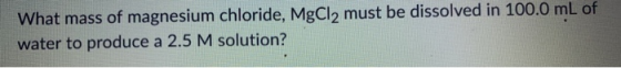 What mass of magnesium chloride, MgCl2 must be dissolved in 100.0 mL of water to produce a 2.5 M solution?