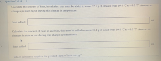 Question 7 of 14 > Calculate the amount of heat, in calories, that must be added to warm 37.1 g of ethanol from 19.4 °C to 44