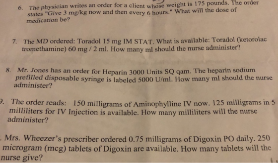 6. The physician writes an order for a client whose weight is 175 pounds. The order states Give 3 mg/kg now and then every 6