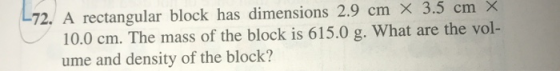 72. A rectangular block has dimensions 2.9 cm X 3.5 cm X 10.0 cm. The mass of the block is 615.0 g. What are the vol- ume and
