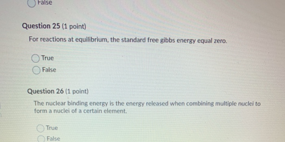 False Question 25 (1 point) For reactions at equilibrium, the standard free gibbs energy equal zero. True False Question 26 (