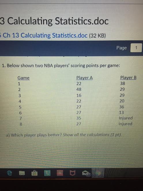 3 Calculating Statistics.doc Ch 13 Calculating Statistics.doc (32 KB) Page 1. Below shown two NBA players scoring points per game Player B 38 29 29 20 36 13 Injured njurec Player A 48 16 4 27 27 35 7 8 a) Which player plays better? Show all the calculations (Tpt)
