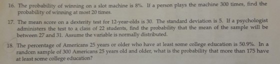 16. The probability of winning on a slot machine is 800 If a person plays the machine 300 times, find the probability of winning at most 20 times. 17. The mean score on a dexterity test for 12-year-olds is 30. The standard deviation is 5. If a psychologist administers the test to a class of 22 students, find the probability that the mean of the sample will be between 27 and 31. Assume the variable is normally distributed. 18 The percentage of Americans 25 years or older who have at least some college education is 50.9%. In a random sample of 300 Americans 25 years old and older, what is the probability that more than 175 have at least some college education?