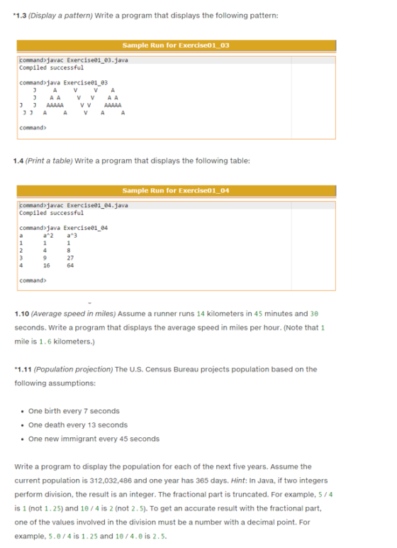 *1.3 (Display a pattern) Write a program that displays the following pattern: Sample Run for Exercise01 03 command javac Exercise 03.java Compiled successful command java Exercise01.03 AA A A V V J J command 1.4 (Print a table) Write a program that displays the following table: Sample Run for Exerciseo1 04 command javac Exercise 04. java Compiled successful command java Exercisea1 04 a 2 a 3 27 16 command 1.10 (Average speed in miles) Assume a runner runs 14 kilometers in 45 minutes and 30 seconds. Write a program that displays the average speed in miles per hour. (Note that 1 mile is 1.6 kilometers 1.11 (Population projection) The U.S. Census Bureau projects population based on the following assumptions: One birth every 7 seconds One death every 13 seconds One new immigrant every 45 seconds Write a program to display the population for each of the next five years. Assume the current population is 312,032,486 and one year has 365 days. Hint: In Java, if two integers perform division, the result is an integer. The fractional part is truncated. For example, 5 /4 is 1 (not 1.25) and 10/4 is 2 (not 2.5). To get an accurate result with the fractional part, one of the values involved in the division must be a number with a decimal point. For example, 5.0/4 is 1.25 and 10 4.0 is 2 5.