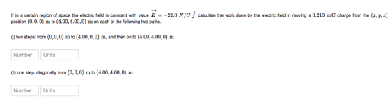 If in a certain region of space the electric field is constant with value E =-22.0 N/C J, calculate the work done by the electric field in moving a 0.210 mC charge from the (z,y, z) position (0,0, 0) m to (4.00,4.00,0) m on each of the following two paths. () two steps: from (0,0,0) m to (4.00,0,0) m, and then on to (4.00,4.00,0) m Number Units (i) one step: diagonally from (0,0,0) m to (4.00,4.00,0) m Number Units