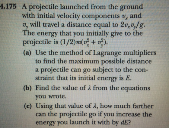 4.175 A projectile launched from the ground with initial velocity components vg and will travel a distance equal to 2t4%/g. The energy that you initially give to the projectile is (I/2)m(+ v) (a) Use the method of Lagrange multipliers to find the maximum possible distance a projectile can go subject to the con- straint that its initial energy is E (b) Find the value of λ from the equations you wrote. (c) Using that value of λ, how much farther n the projectile go if you increase the energy you launch it with by dE?