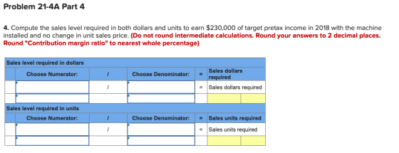 Problem 21-4A Part 4 4. Compute the sales level required in both dollars and units to earn $230,000 of target pretax income i