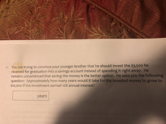 . You are trying to convince your younger brother that he should invest the $3,500 he received for graduation into a savings account instead of spending it right away. He remains unconvinced that saving the money is the better option. He asks you the following question: Approximately how many years would it take for the invested money to grow to $10,000 if the investment earned 10% annual interest? years