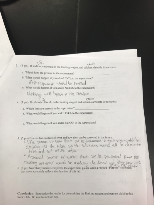 3. (3 pts) If sodium carbonate is the limiting reagent and calcium chloride is in ex.cess a. Which ions are present in the supernatant? b. What would happen if you added CaCl to the supernatant? c. What would happen if you added Na CO, to the supernatant? othi wit hipen he ocon ekess 4. (3 pts) If calcium chloride is the limiting reagent and sodium carbonate is in excess: a. Which ions are present in the supernatant? . What would happen if you added CaClz to the supernatant? c. What would happen if you added NaCO to the supernatant? 5. (2 pts) Discuss two sources of error and how they can be corrected in the future. e ene odt e pnin Un Aoouce of emy trut can be pre neal ron hot 6. (2 pts) Now that you have completed the experiment please write a revised that more accurately reflects the function of this lab. Conclusion: Summarize the results for determining the limiting reagent and percent yield in this weeks lab. Be sure to include data.