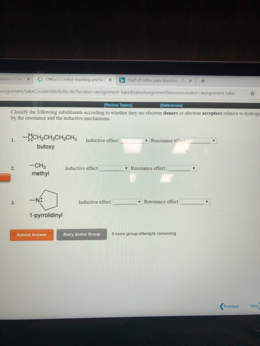 utions Che ×: ら:-owiy? I online teaching and lo./X chart of ortho para directors-E 1 × + ssignment/takeCovalentActivity.do?locator-assignment-take&takeAssignmentSessionLocator-assignment-take Classify the following substituents according to whether they are electron donors or electron acceptors relative to hydroge by the resonance and the inductive mechanisms. 1. -CH CH CH2CH3 Inductive effect r Resonance effect butoxy -CH3 Inductive effect methyl Resonance effect 3. N: inductive effect 1-pyrrolidinyl Submit Answer Retry Entire Group 9 more group attempts remainingg Previous Next