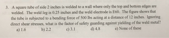 3. A square tube of side 2 inches is welded to a wall where only the top and bottom edges are welded. The weld leg is 0.25 in