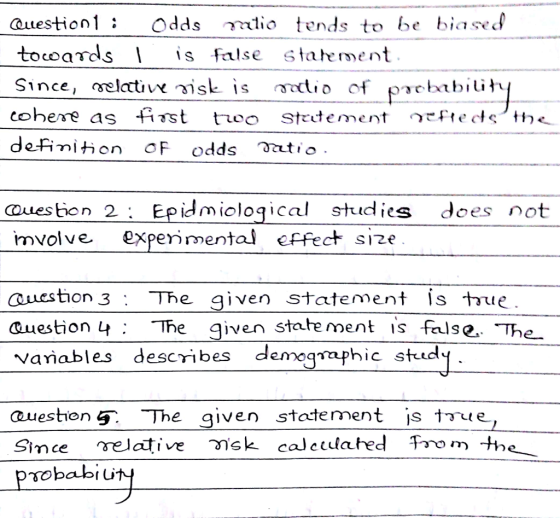 auestion1: Odds rlio tends to be biased towards is false staheent cohere as fint tueo statement 1,teds,h Ouestion 2; Epidmioloqical studies does not mvolve expe1ว่ mental effect sıze Question 3 : The given statement İs the auestion 4 Te ven state ment is false The vañables describes demegaphic std aueston 5 The_given statement is tue Smee relative วั sk calculated T70 m the- sobabiu