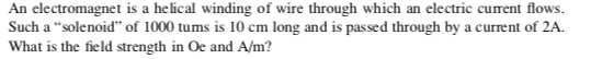 An electromagnet is a helical winding of wire through which an electric current flows. Such a solenoid of 1000 tums is 10 cm long and is passed through by a current of 2A. What is the field strength in Oe and A/m?
