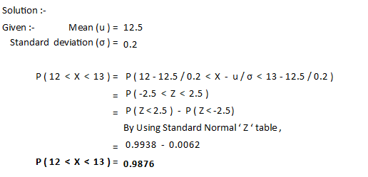 Solution :- Given : Mean (u) = 12.5 Standard deviation (0) = 0.2 P(12 < X < 13 ) = P(12 - 12.5 / 0.2 < X - u/o < 13 - 12.5 /