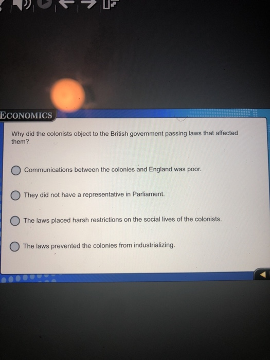 ECONOMICS Why did the colonists object to the British government passing laws that affected them? Communications between the colonies and England was poor They did not have a representative in Parliament. The laws placed harsh restrictions on the social lives of the colonists O The laws prevented the colonies from industrializing