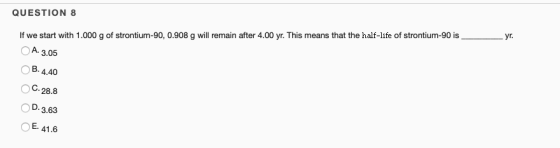 QUESTION 8 If we start with 1.000 g of strontium-90, 0.908 g will remain after 4.00 yr. This means that the half-life of stro