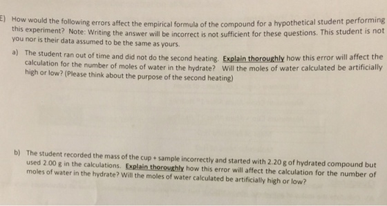 How would the following errors affect the empirical formula of the compound for a hypothetical student performing s experiment? Note: Writing the answer will be incorrect is not sufficient for these questions. This student is not E) you nor is their data assumed to be the same as yours. student ran out of time and did not do the second heating. Explain thoroughly how this error will affect the water in the hydrate? Will the moles of water calculated be artificially a) The calculation for the number of moles of high or low? (Please think about the purpose of the second heating) b) The student recorded the mass of the cup + sample incorrectly and started with 2.20 g of hydrated compound but used 2.00 g in the calculations. Explain thoroughly how this error will affect the calculation for the number of moles of water in the hydrate? Will the moles of water calculated be artificially high or low?