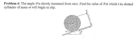 Problem 6: The angle θ is slowly increased from zero. Find the value of θ at which t he slotted cyllinder of mass m will begin to slip.