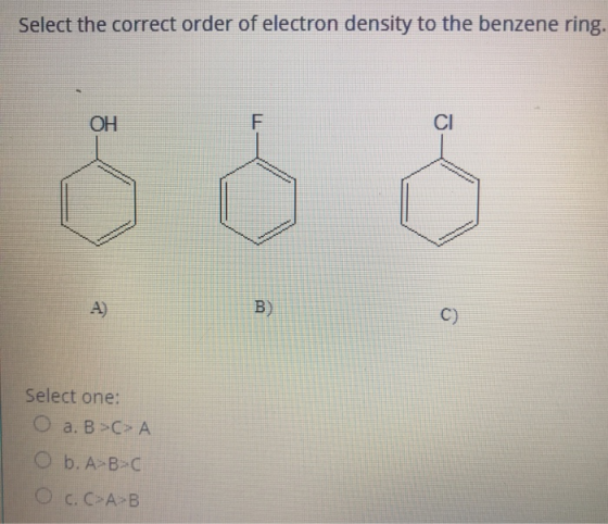 Select the correct order of electron density to the benzene ring. OH F CI A) B) C) Select one: O a. B >> A O b. A-B-C O c. C>