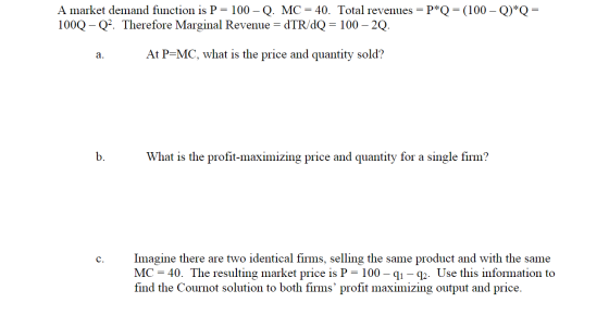 A market demand function is P= 100 - Q. MC = 40. Total revenues =P*Q = (100 - Q)*Q= 100Q – Q2. Therefore Marginal Revenue = d