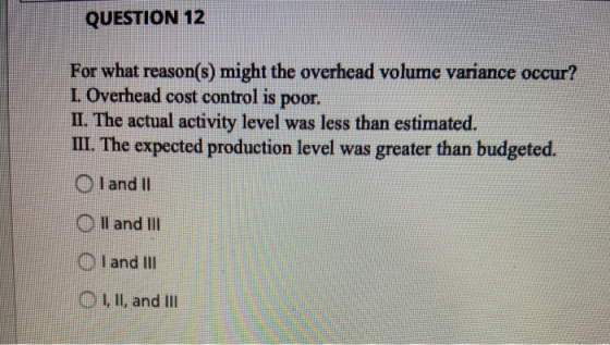 QUESTION 12 For what reason(s) might the overhead volume variance occur? L. Overhead cost control is poor. II. The actual act