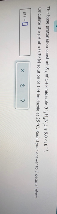 The base protonation constant K, of 1-H-imidazole (CHN) is 9.0x 10, Calculate the pH of a 0.39 M solution of 1-H-Imidazole at