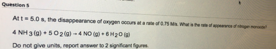 Question 5 Att = 5.0 s, the disappearance of oxygen occurs at a rate of 0.75 M/s. What is the rate of appearance of nitrogen