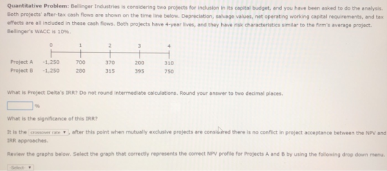 Quantitative Problem: Bellinger Industries is considering two projects for inclusion in its capital budget, and you have been