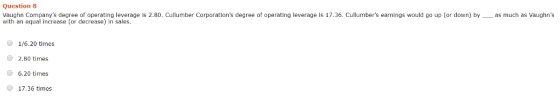 Question 8 Vaughn Companys degree of operating leverage is 2.80. Cullumber Corporations degree of operating leverage is 17.36. Cullumbers earnings would go up (or down) byas much as Vaughns with an equal increase (or decrease) in sales. Ча 1/6.20 times 2.80 times 6.20 times 17.36 times