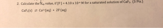 2. Calculate the Kop value, if [F]-4.10 x 104 M for a saturated solution of CaF2. (3 Pts.) CaF2(s)Ca2 (aq) + 2F (aq)