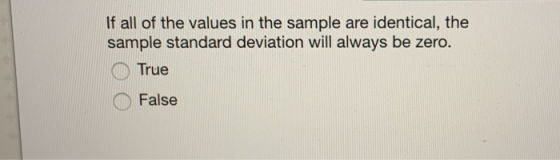 If all of the values in the sample are identical, the sample standard deviation will always be zero. True False