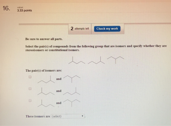 16. 3.33 points 2 attempts let C Check my work Be sure to answer all parts. Select the pair(s) of compounds from the following group that are isomers and specify whether they are stereoisomers or constitutional isomers. The pair(s) of isomers are: and These isomers are (select)