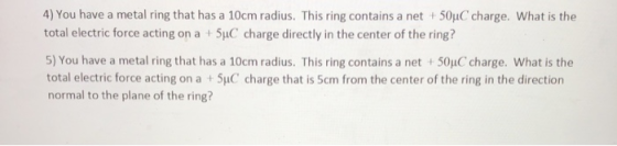 4) You have a metal ring that has a 10cm radius. This ring contains a net i 50μ(, charge, what is the total electric force acting on a + 5uC charge directly in the center of the ring? 5) You have a metal ring that has a 10cm radius. This ring contains a net + 50μC charge, what is the total electric force acting on a+SyuC charge that is 5cm from the center of the ring in the direction normal to the plane of the ring?
