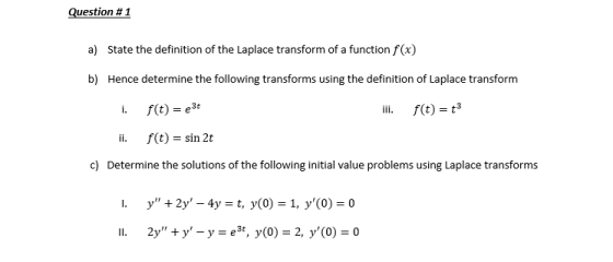 Question # 1 a) State the definition of the Laplace transform of a function f(x) b) Hence determine the following transforms using the definition of Laplace transform ili. f(t) 3 ii. f(t) -sin 2t Determine the solutions of the following initial value problems using Laplace transforms c)