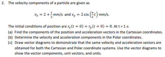2. The velocity components of a particle are given as vr = 2 + 2 mm/s and vy-2sm@t) mm/s. The initial conditions of position are (t = 0) = r(t = 0) = 0, At t = 1 s: (a) Find the components of the position and acceleration vectors in the Cartesian coordinates (b) Determine the velocity and acceleration components in the Polar coordinates (c) Draw vector diagrams to demonstrate that the same velocity and acceleration vectors are obtained for both the Cartesian and Polar coordinate systems. Use the vector diagrams to show the vector components, unit vectors, and units