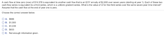 A cash flow at time zero (now) of $14,578 is equivalent to another cash flow that is an EOY annuity of $2,800 over seven years (starting at year 1). Each of these two cash-flow series is equivalent to a third series, which is a uniform gradient series. What is the value of G for this third series over the same seven-year time interval? Assume that the cash flow at the end of year one is zero. Choose the correct answer below. OA. $686 O B. $1,500 O c. $1,039 O D. $833 O E. Not enough information given