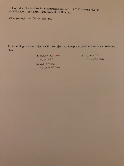 3) Consider The P-value for a hypothesis test is P 0.0237 and the level of significance is α:-0.05. Determine the following: DDo you reject or fail to reject Ho i) According to either reject or fail to reject Ho interpreter your decision of the following claim Ho: μ Ha: μ > 8.0 a. 80 (Calm) Hai μ< 52(Claim) b. Ho: Hu 142
